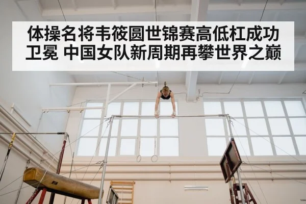 体操名将韦筱圆世锦赛高低杠成功卫冕 中国女队新周期再攀世界之巅
