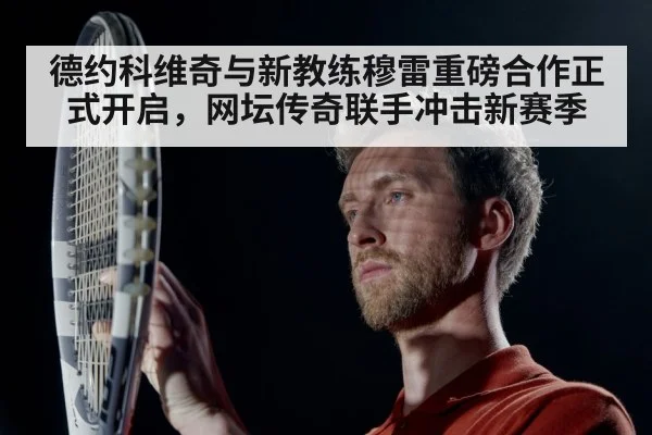 德约科维奇与新教练穆雷重磅合作正式开启，网坛传奇联手冲击新赛季
